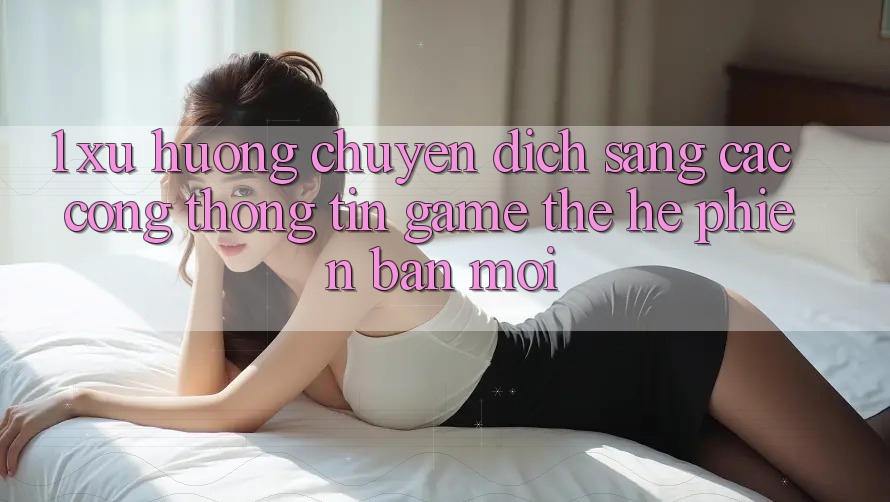 1. Xu Hướng Chuyển Dịch Sang Các Cổng thông tin Game Thế Hệ Phiên bản mới