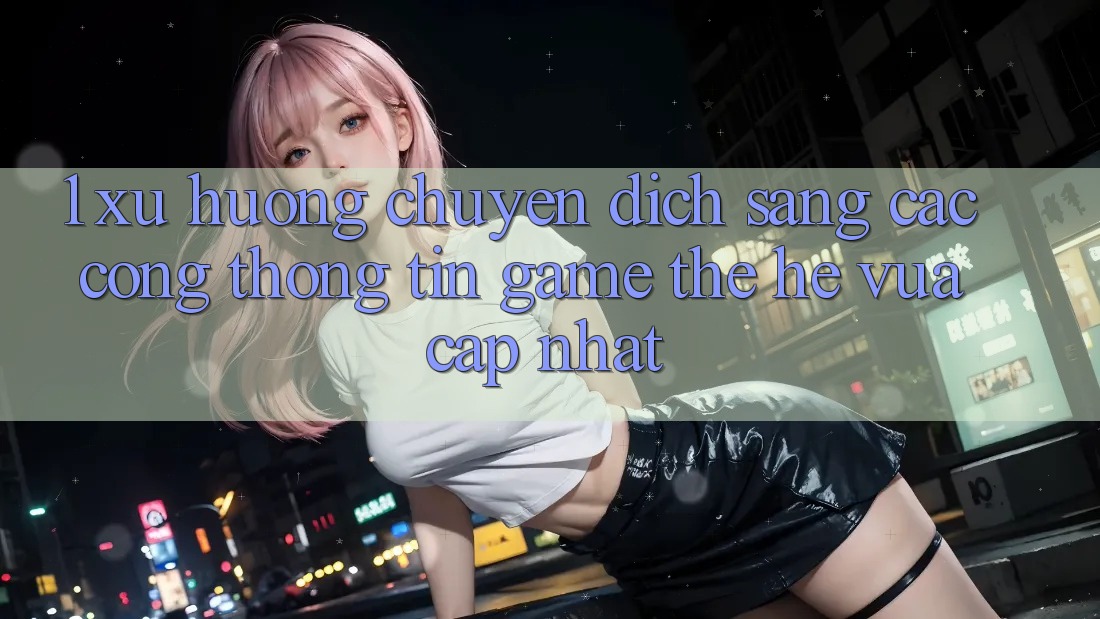 1. Xu Hướng Chuyển Dịch Sang Các Cổng thông tin Game Thế Hệ Vừa cập nhật