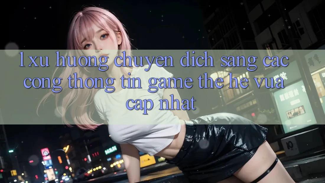 1. Xu Hướng Chuyển Dịch Sang Các Cổng thông tin Game Thế Hệ Vừa cập nhật