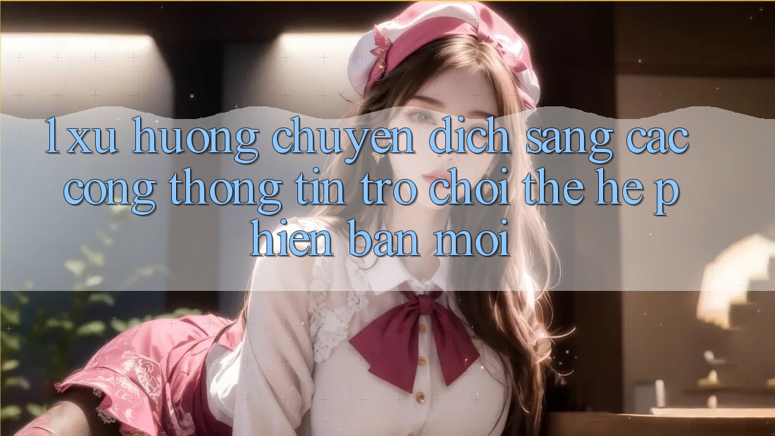 1. Xu Hướng Chuyển Dịch Sang Các Cổng thông tin Trò chơi Thế Hệ Phiên bản mới