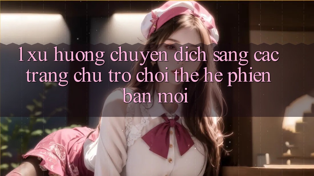 1. Xu Hướng Chuyển Dịch Sang Các Trang chủ Trò chơi Thế Hệ Phiên bản mới 1. Xu Hướng Chuyển Dịch Sang Các Trang chủ Trò chơi Thế Hệ Phiên bản mới