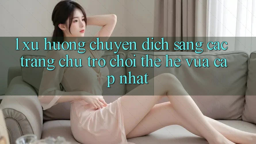 1. Xu Hướng Chuyển Dịch Sang Các Trang chủ Trò chơi Thế Hệ Vừa cập nhật