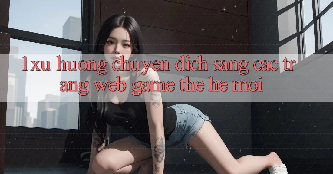 1. Xu Hướng Chuyển Dịch Sang Các Trang web Game Thế Hệ Mới 1. Xu Hướng Chuyển Dịch Sang Các Trang web Game Thế Hệ Mới