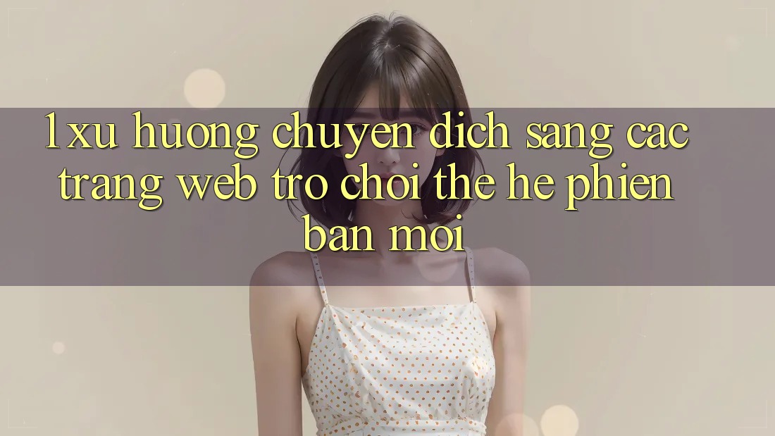 1. Xu Hướng Chuyển Dịch Sang Các Trang web Trò chơi Thế Hệ Phiên bản mới