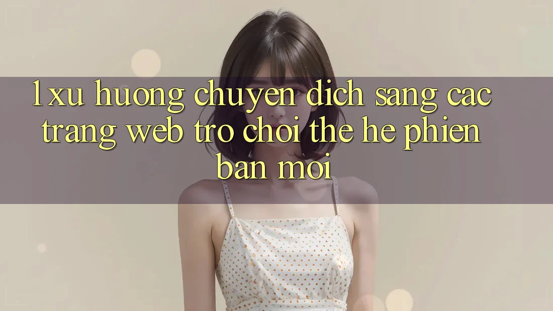 1. Xu Hướng Chuyển Dịch Sang Các Trang web Trò chơi Thế Hệ Phiên bản mới