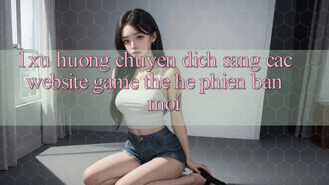 1. Xu Hướng Chuyển Dịch Sang Các Website Game Thế Hệ Phiên bản mới 1. Xu Hướng Chuyển Dịch Sang Các Website Game Thế Hệ Phiên bản mới