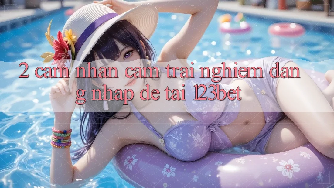 2. Cảm nhận Cảm trải nghiệm “Đăng Nhập Dễ” Tại 123bet