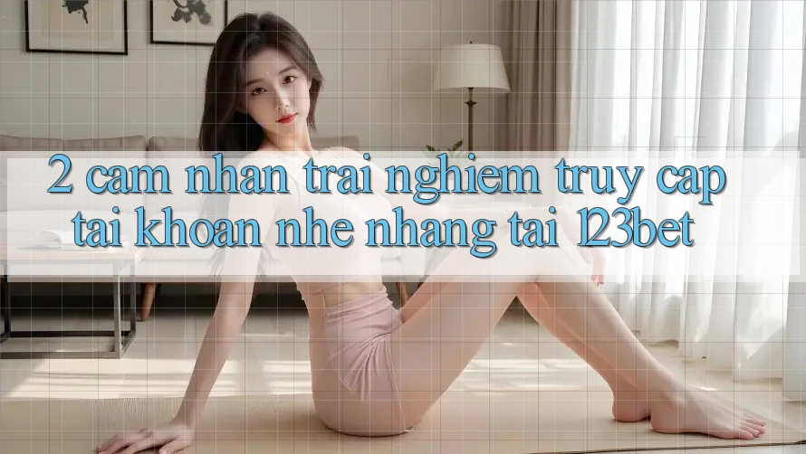 2. Cảm nhận Trải Nghiệm “Truy cập tài khoản Nhẹ nhàng” Tại 123bet