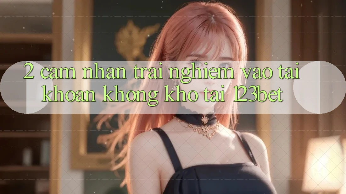 2. Cảm nhận Trải Nghiệm “Vào tài khoản Không khó” Tại 123bet