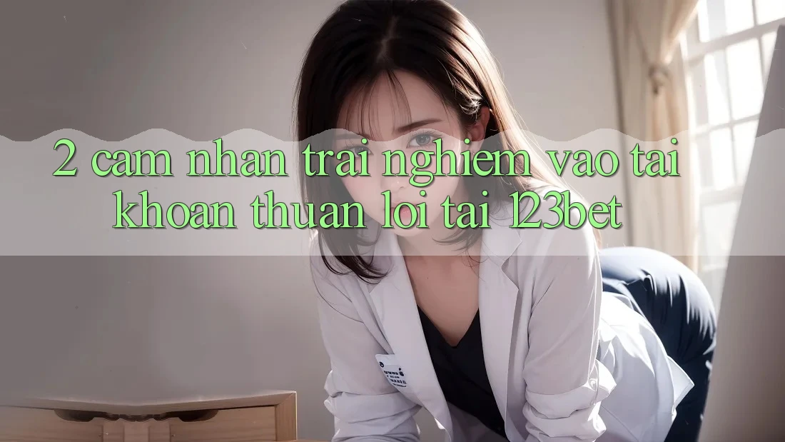 2. Cảm nhận Trải Nghiệm “Vào tài khoản Thuận lợi” Tại 123bet