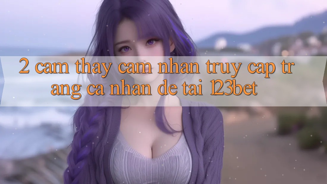 2. Cảm thấy Cảm nhận “Truy cập trang cá nhân Dễ” Tại 123bet