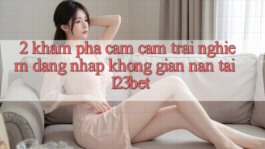 2. Khám Phá Cảm cảm trải nghiệm “Đăng Nhập Không gian nan” Tại 123bet