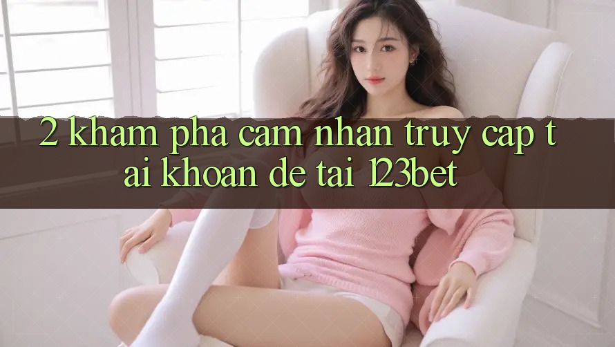 2. Khám Phá Cảm nhận “Truy cập tài khoản Dễ” Tại 123bet