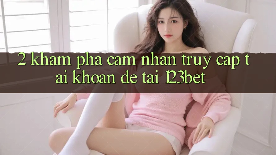 2. Khám Phá Cảm nhận “Truy cập tài khoản Dễ” Tại 123bet