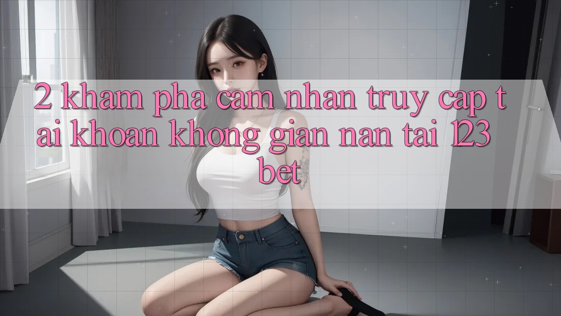 2. Khám Phá Cảm nhận “Truy cập tài khoản Không gian nan” Tại 123bet