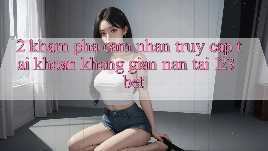 2. Khám Phá Cảm nhận “Truy cập tài khoản Không gian nan” Tại 123bet
