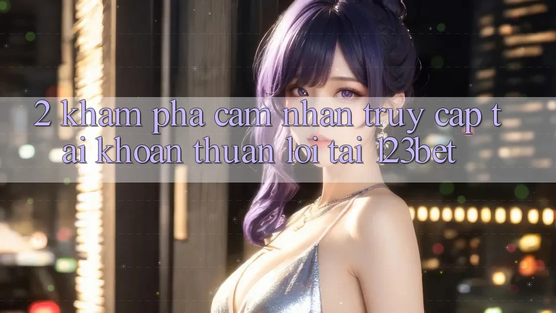 2. Khám Phá Cảm nhận “Truy cập tài khoản Thuận lợi” Tại 123bet