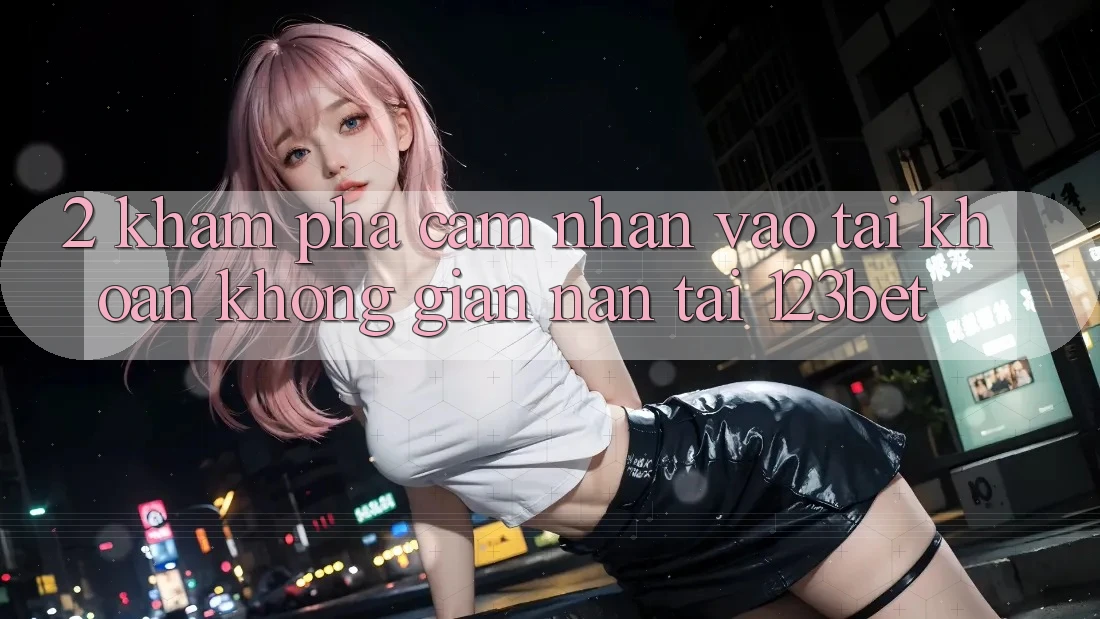 2. Khám Phá Cảm nhận “Vào tài khoản Không gian nan” Tại 123bet
