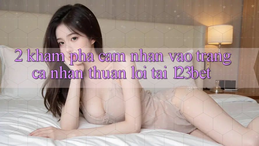 2. Khám Phá Cảm nhận “Vào trang cá nhân Thuận lợi” Tại 123bet