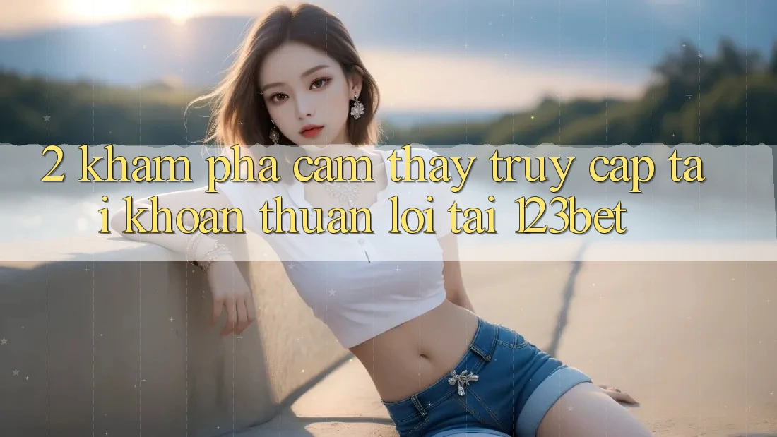 2. Khám Phá Cảm thấy “Truy cập tài khoản Thuận lợi” Tại 123bet 2. Khám Phá Cảm thấy “Truy cập tài khoản Thuận lợi” Tại 123bet