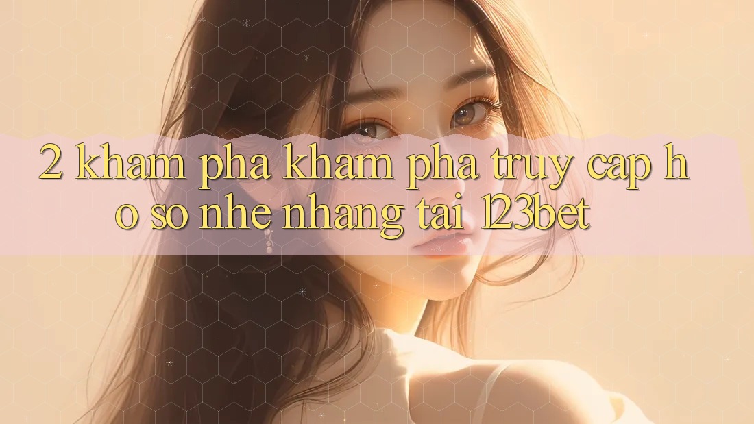 2. Khám Phá Khám phá “Truy cập hồ sơ Nhẹ nhàng” Tại 123bet