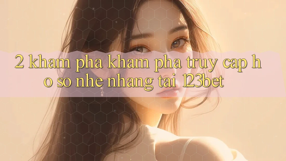 2. Khám Phá Khám phá “Truy cập hồ sơ Nhẹ nhàng” Tại 123bet