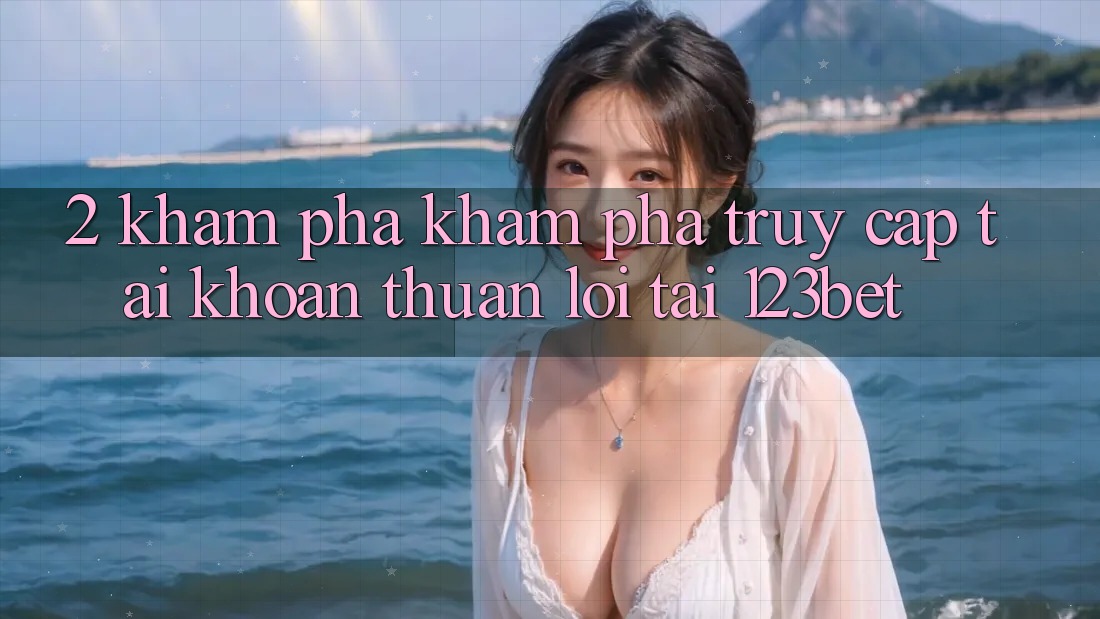 2. Khám Phá Khám phá “Truy cập tài khoản Thuận lợi” Tại 123bet