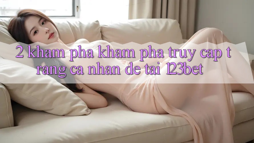 2. Khám Phá Khám phá “Truy cập trang cá nhân Dễ” Tại 123bet 2. Khám Phá Khám phá “Truy cập trang cá nhân Dễ” Tại 123bet