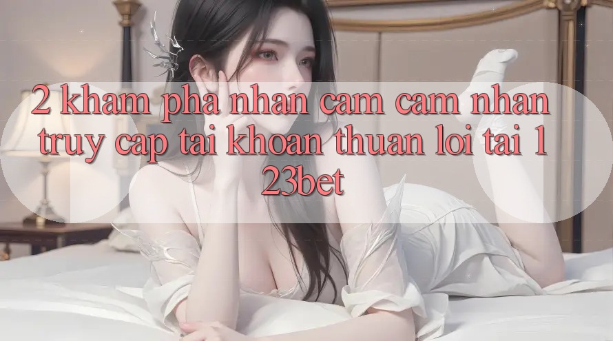 2. Khám phá Nhận cảm cảm nhận “Truy cập tài khoản Thuận lợi” Tại 123bet 2. Khám phá Nhận cảm cảm nhận “Truy cập tài khoản Thuận lợi” Tại 123bet