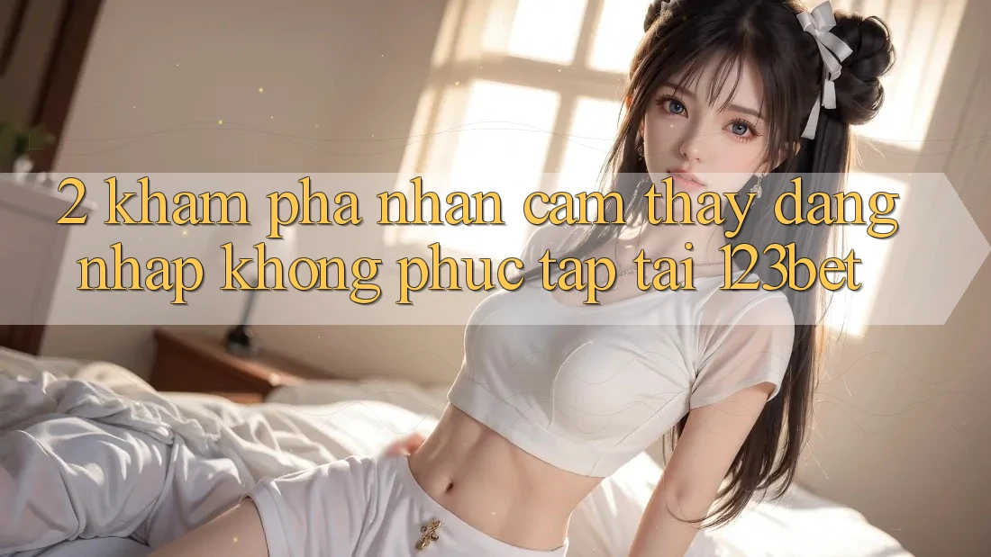 2. Khám Phá Nhận cảm thấy “Đăng Nhập Không phức tạp” Tại 123bet