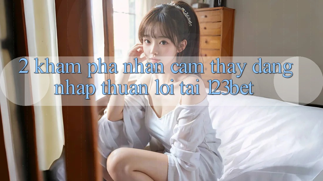 2. Khám Phá Nhận cảm thấy “Đăng Nhập Thuận lợi” Tại 123bet