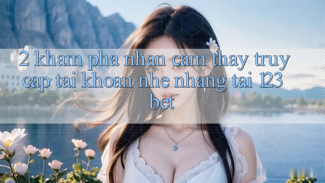 2. Khám Phá Nhận cảm thấy “Truy cập tài khoản Nhẹ nhàng” Tại 123bet
