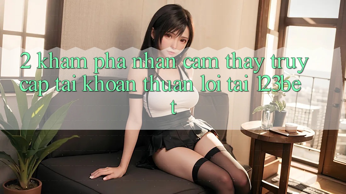 2. Khám Phá Nhận cảm thấy “Truy cập tài khoản Thuận lợi” Tại 123bet