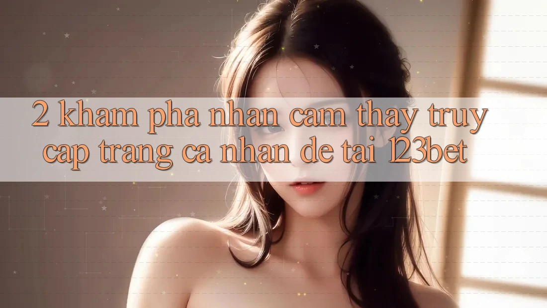 2. Khám Phá Nhận cảm thấy “Truy cập trang cá nhân Dễ” Tại 123bet