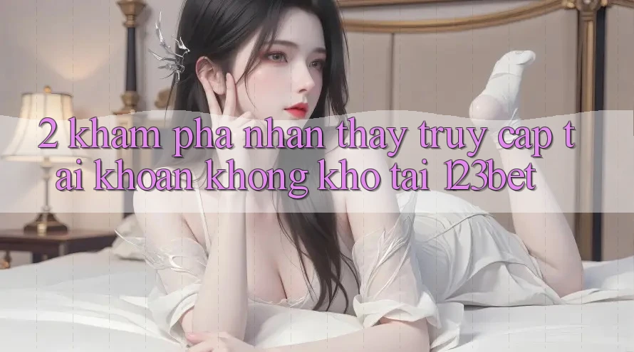 2. Khám Phá Nhận thấy “Truy cập tài khoản Không khó” Tại 123bet 2. Khám Phá Nhận thấy “Truy cập tài khoản Không khó” Tại 123bet