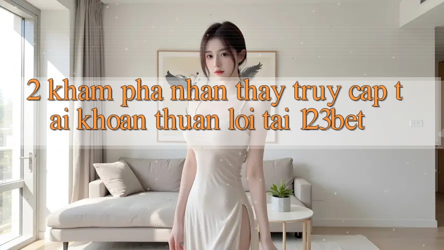 2. Khám Phá Nhận thấy “Truy cập tài khoản Thuận lợi” Tại 123bet