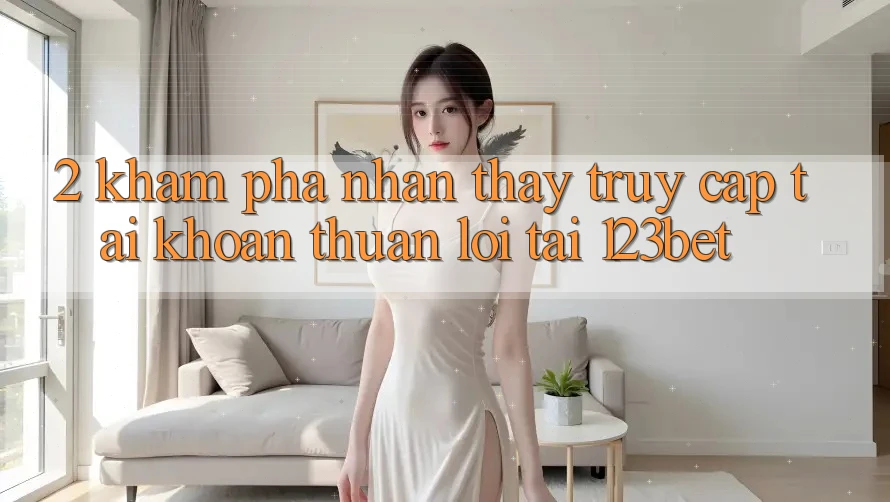 2. Khám Phá Nhận thấy “Truy cập tài khoản Thuận lợi” Tại 123bet