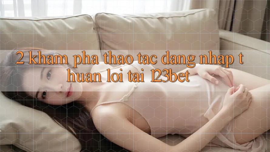 2. Khám Phá Thao tác “Đăng Nhập Thuận lợi” Tại 123bet