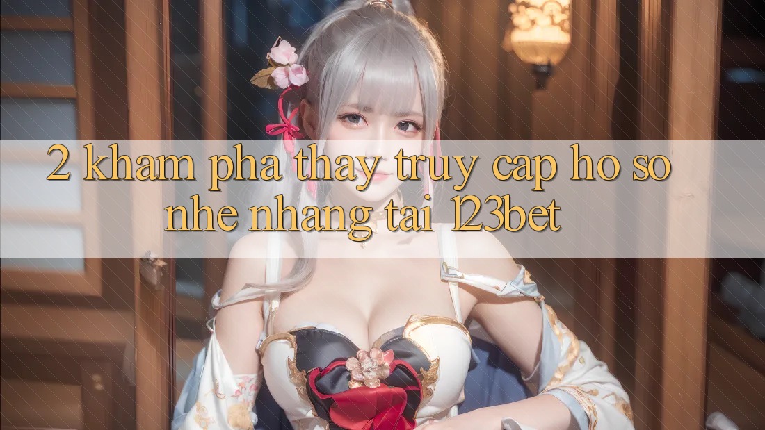 2. Khám Phá Thấy “Truy cập hồ sơ Nhẹ nhàng” Tại 123bet