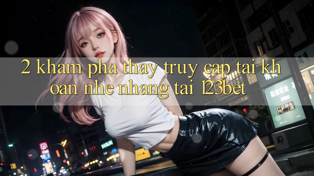 2. Khám Phá Thấy “Truy cập tài khoản Nhẹ nhàng” Tại 123bet