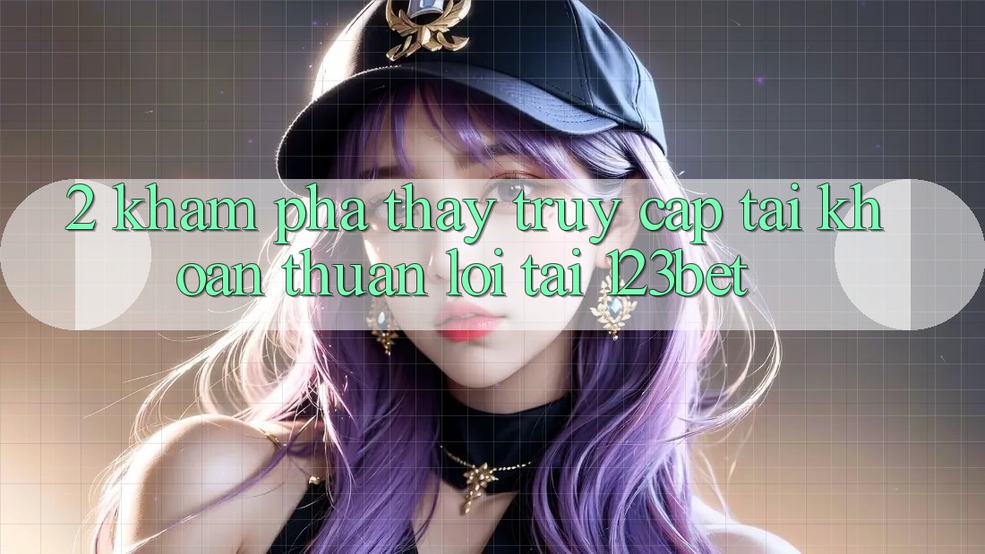 2. Khám Phá Thấy “Truy cập tài khoản Thuận lợi” Tại 123bet