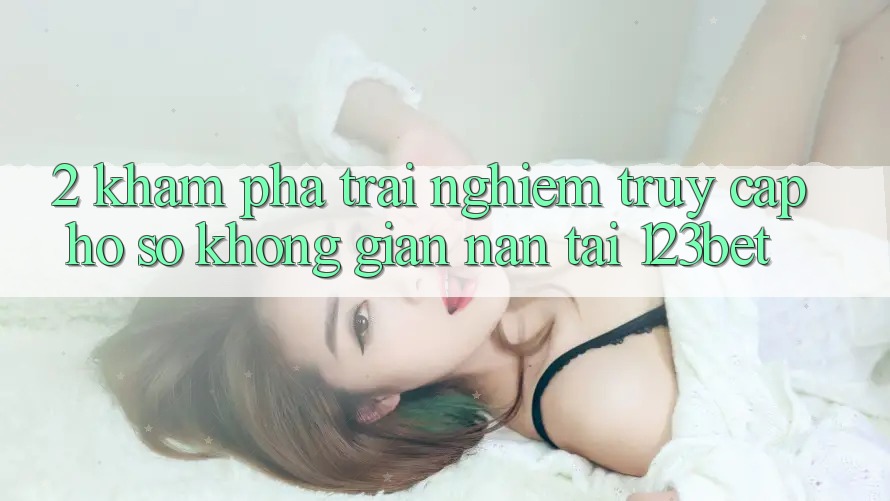 2. Khám Phá Trải nghiệm “Truy cập hồ sơ Không gian nan” Tại 123bet
