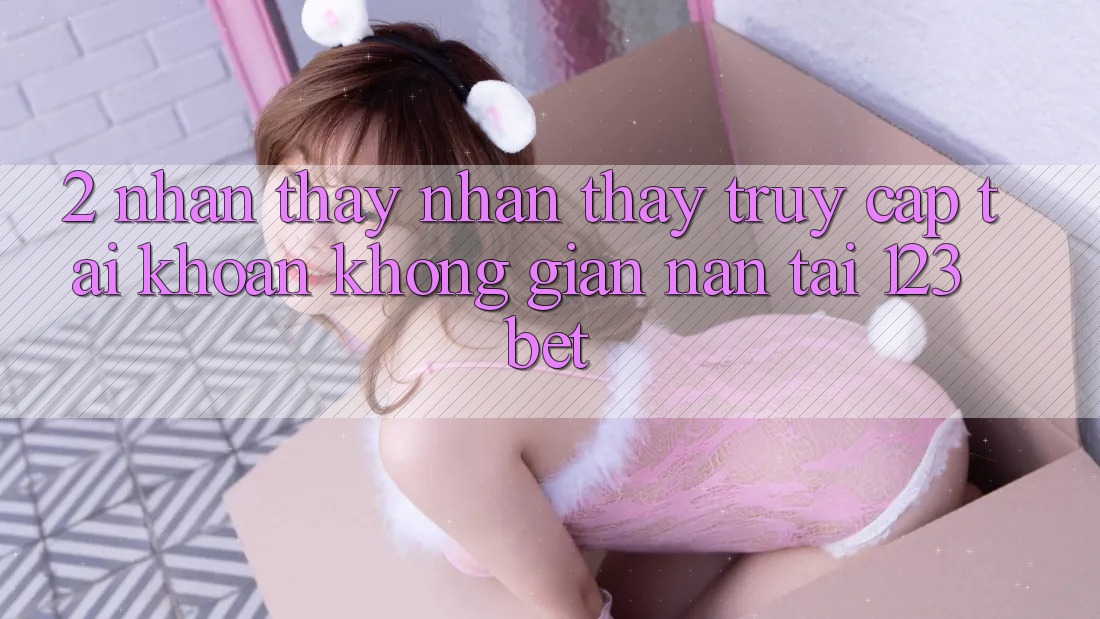 2. Nhận thấy Nhận thấy “Truy cập tài khoản Không gian nan” Tại 123bet 2. Nhận thấy Nhận thấy “Truy cập tài khoản Không gian nan” Tại 123bet