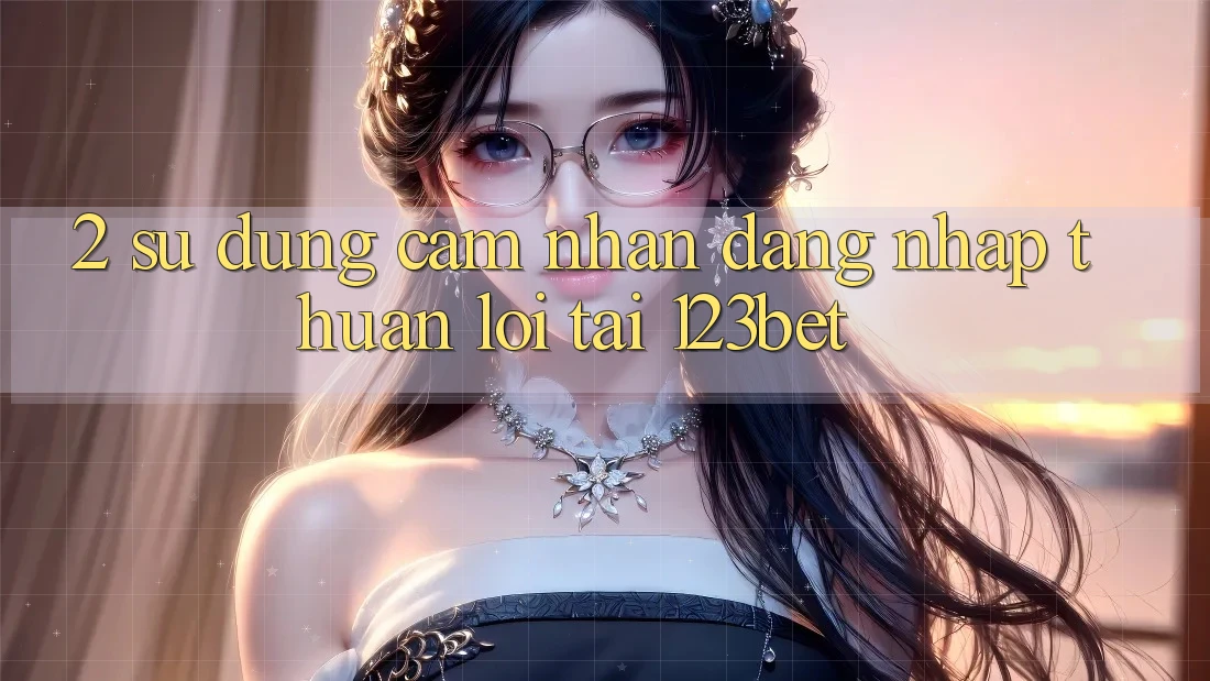 2. Sử dụng Cảm nhận “Đăng Nhập Thuận lợi” Tại 123bet