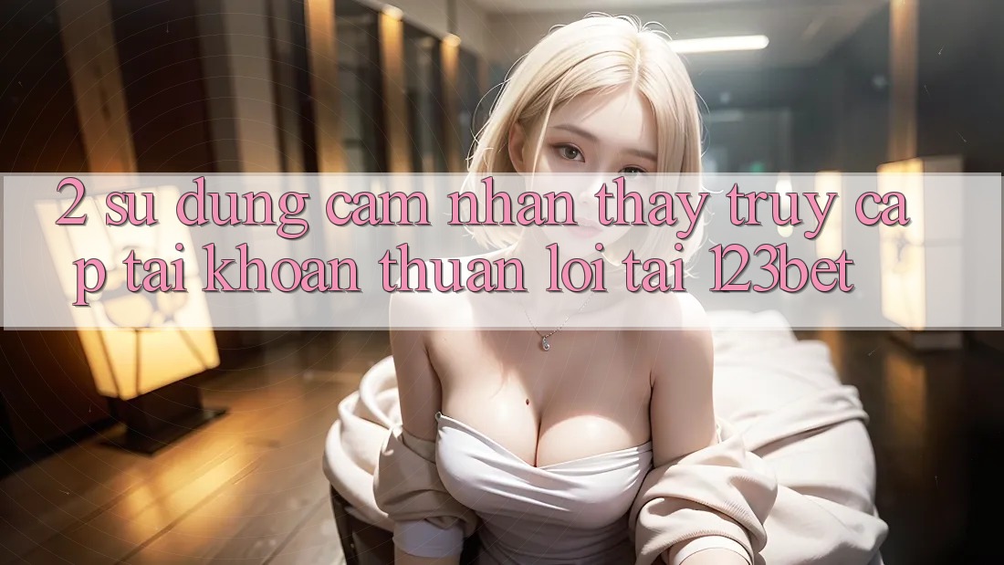 2. Sử dụng Cảm nhận thấy “Truy cập tài khoản Thuận lợi” Tại 123bet