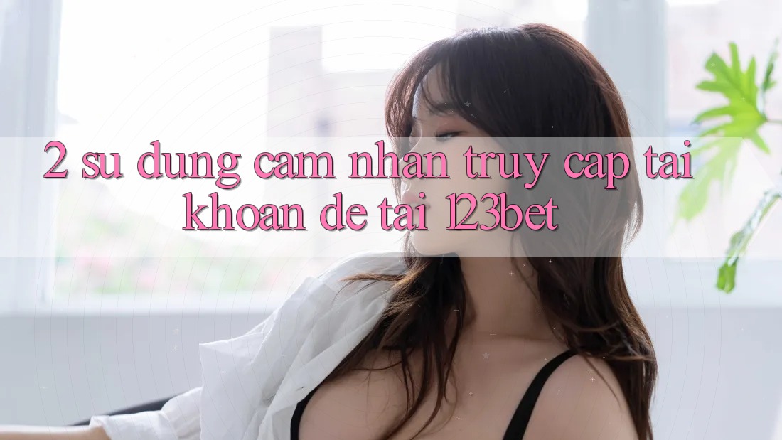2. Sử dụng Cảm nhận “Truy cập tài khoản Dễ” Tại 123bet