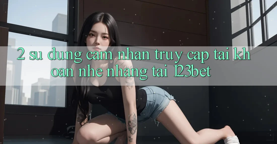 2. Sử dụng Cảm nhận “Truy cập tài khoản Nhẹ nhàng” Tại 123bet