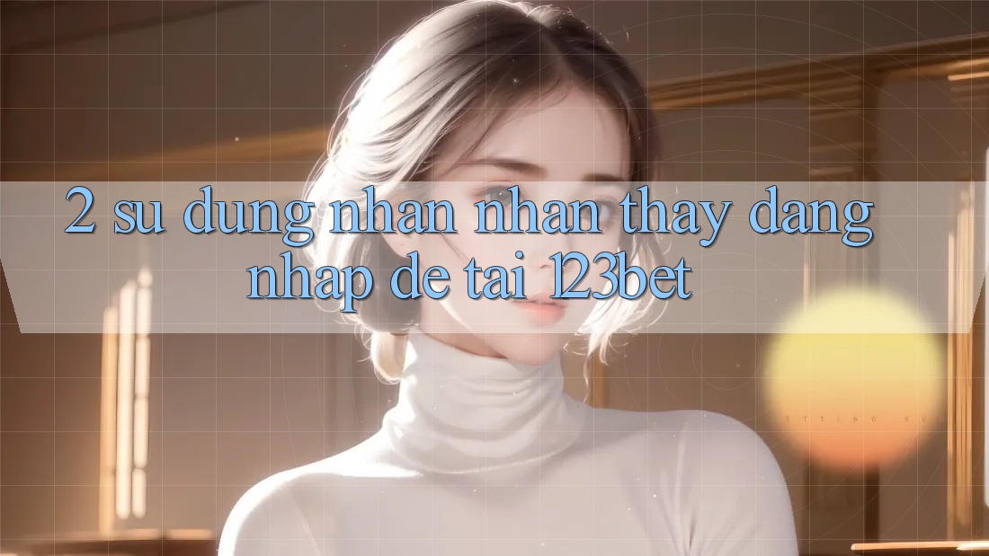 2. Sử dụng Nhận nhận thấy “Đăng Nhập Dễ” Tại 123bet