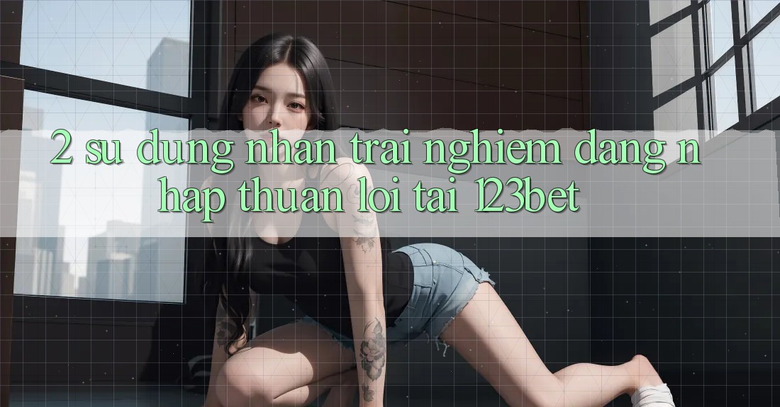 2. Sử dụng Nhận trải nghiệm “Đăng Nhập Thuận lợi” Tại 123bet