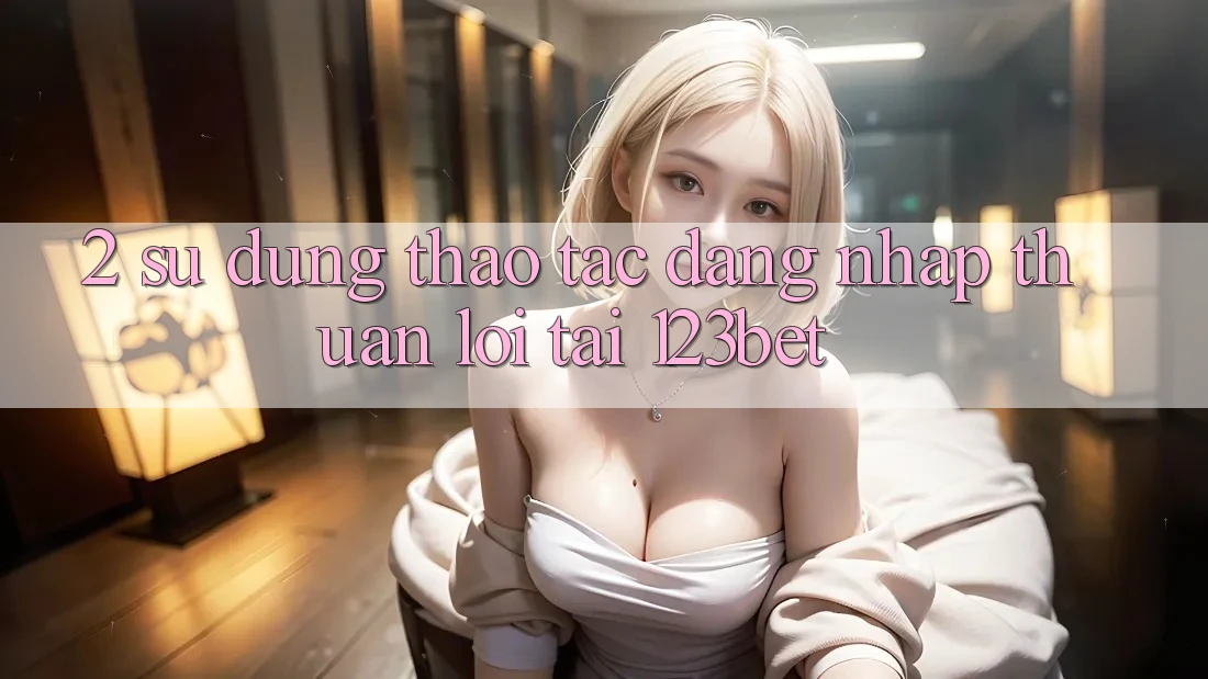 2. Sử dụng Thao tác “Đăng nhập Thuận lợi” Tại 123bet
